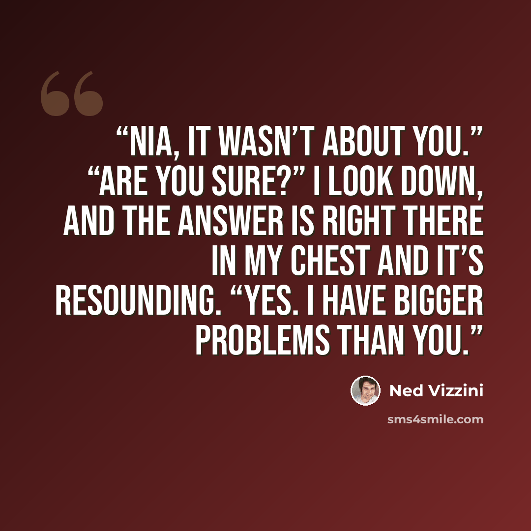 “Nia, it wasn’t about you.” “Are you sure?” I look down, and the answer is right there in my chest and it’s resounding. “Yes. I have bigger problems than you.” quote by Ned Vizzini
