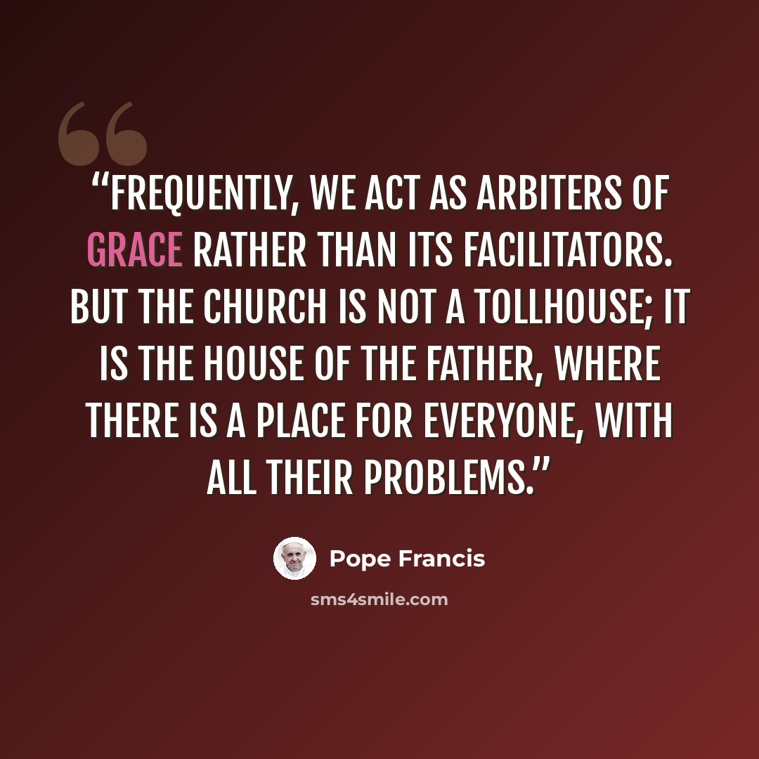 “Frequently, we act as arbiters of grace rather than its facilitators. But the Church is not a tollhouse; it is the house of the Father, where there is a place for everyone, with all their problems.” quote by Pope Francis