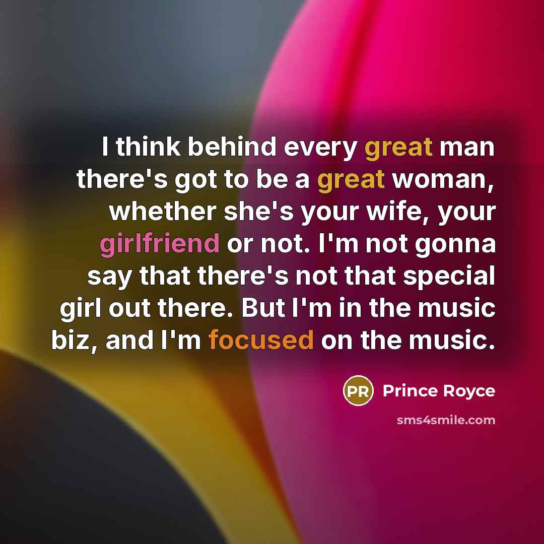 “I think behind every great man there's got to be a great woman, whether she's your wife, your girlfriend or not. I'm not gonna say that there's not that special girl out there. But I'm in the music biz, and I'm focused on the music.” quote by Prince Royce