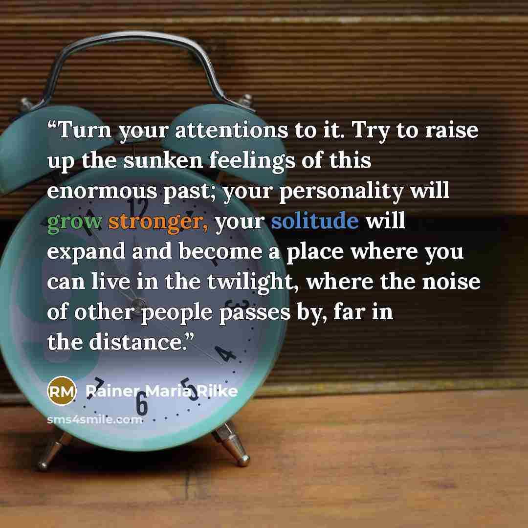 “Turn your attentions to it. Try to raise up the sunken feelings of this enormous past; your personality will grow stronger, your solitude will expand and become a place where you can live in the twilight, where the noise of other people passes by, far in the distance.” quote by Rainer Maria Rilke