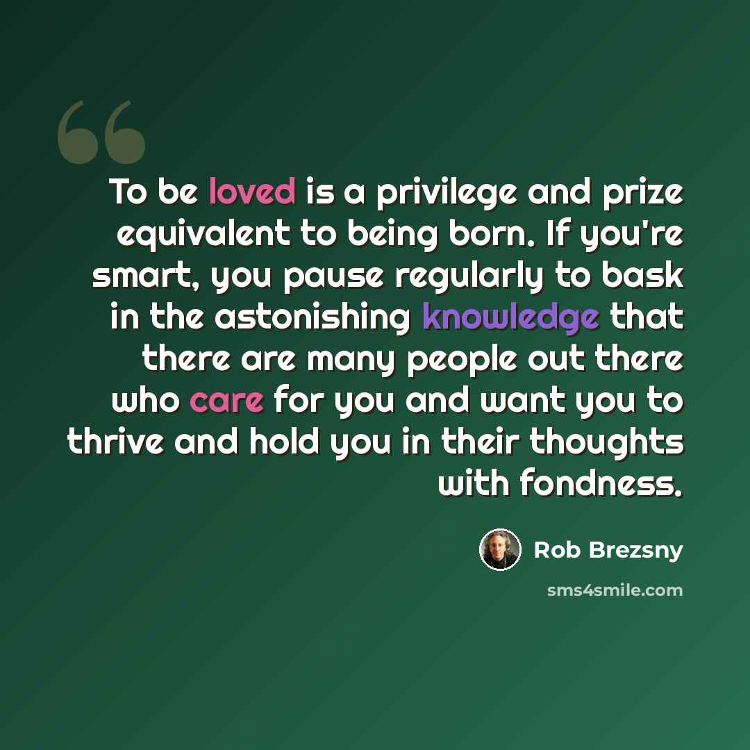 “To be loved is a privilege and prize equivalent to being born. If you're smart, you pause regularly to bask in the astonishing knowledge that there are many people out there who care for you and want you to thrive and hold you in their thoughts with fondness.” quote by Rob Brezsny