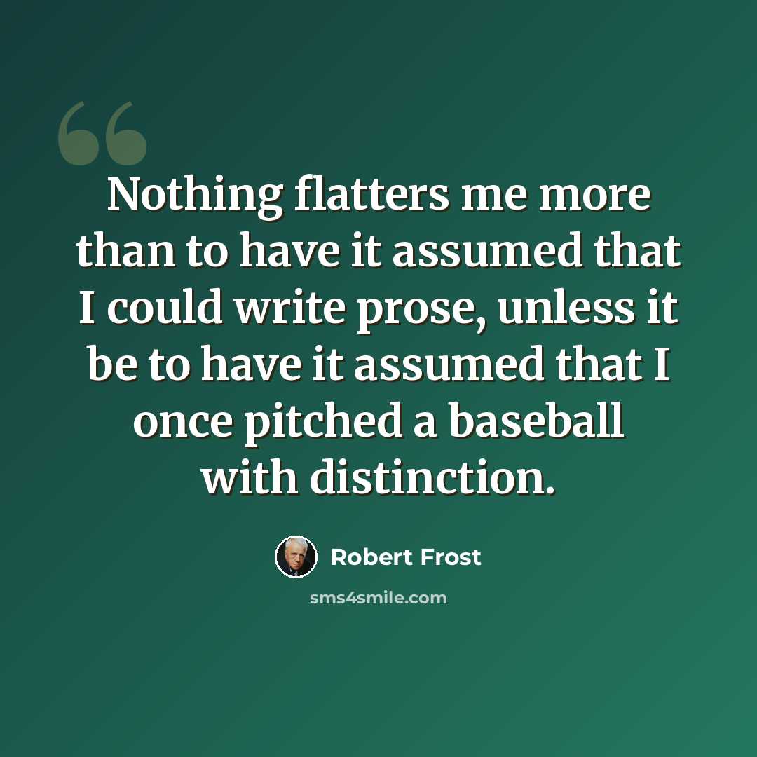 “Nothing flatters me more than to have it assumed that I could write prose, unless it be to have it assumed that I once pitched a baseball with distinction.” quote by Robert Frost