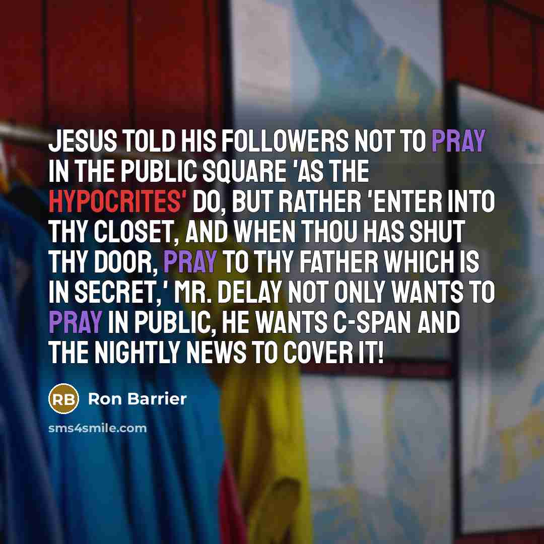 “Jesus told his followers not to pray in the public square 'as the hypocrites' do, but rather 'enter into thy closet, and when thou has shut thy door, pray to thy Father which is in secret,' Mr. DeLay not only wants to pray in public, he wants C-SPAN and the nightly news to cover it!” quote by Ron Barrier