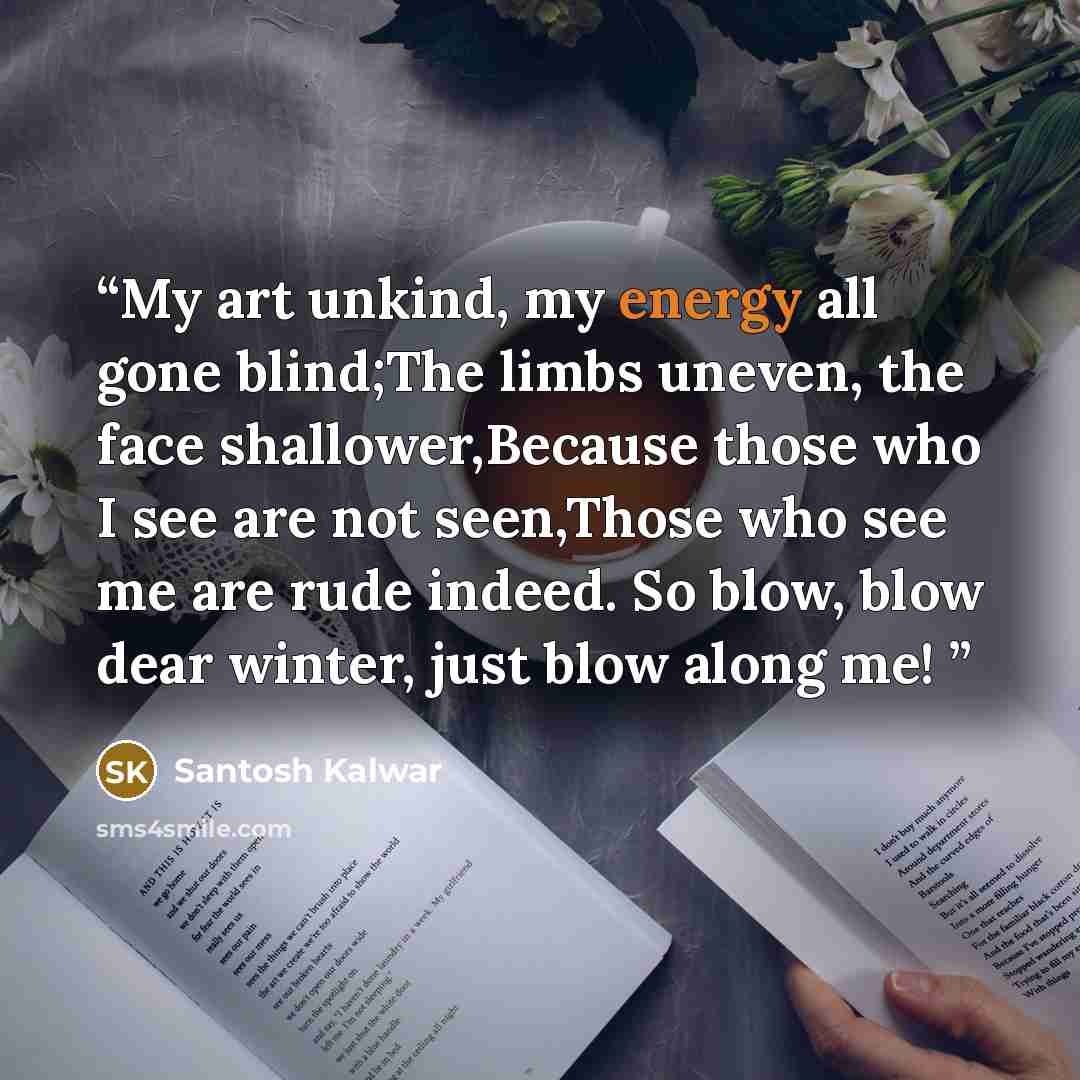 “My art unkind, my energy all gone blind;The limbs uneven, the face shallower,Because those who I see are not seen,Those who see me are rude indeed. So blow, blow dear winter, just blow along me!” quote by Santosh Kalwar