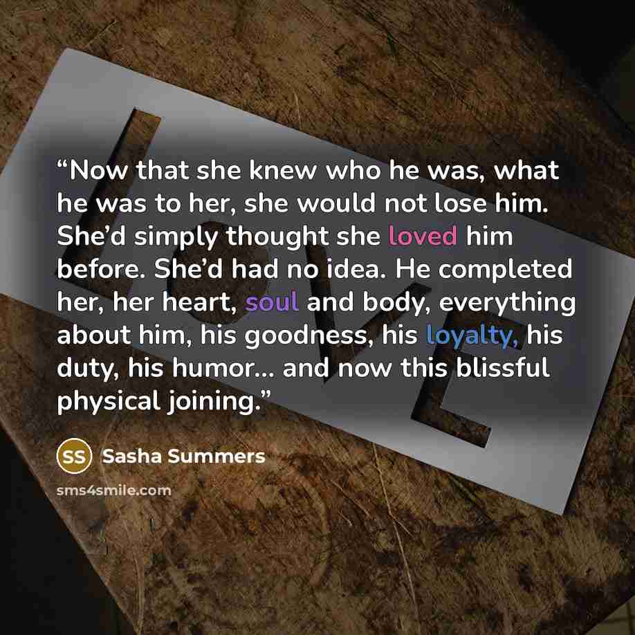“Now that she knew who he was, what he was to her, she would not lose him. She’d simply thought she loved him before. She’d had no idea. He completed her, her heart, soul and body, everything about him, his goodness, his loyalty, his duty, his humor… and now this blissful physical joining.” quote by Sasha Summers