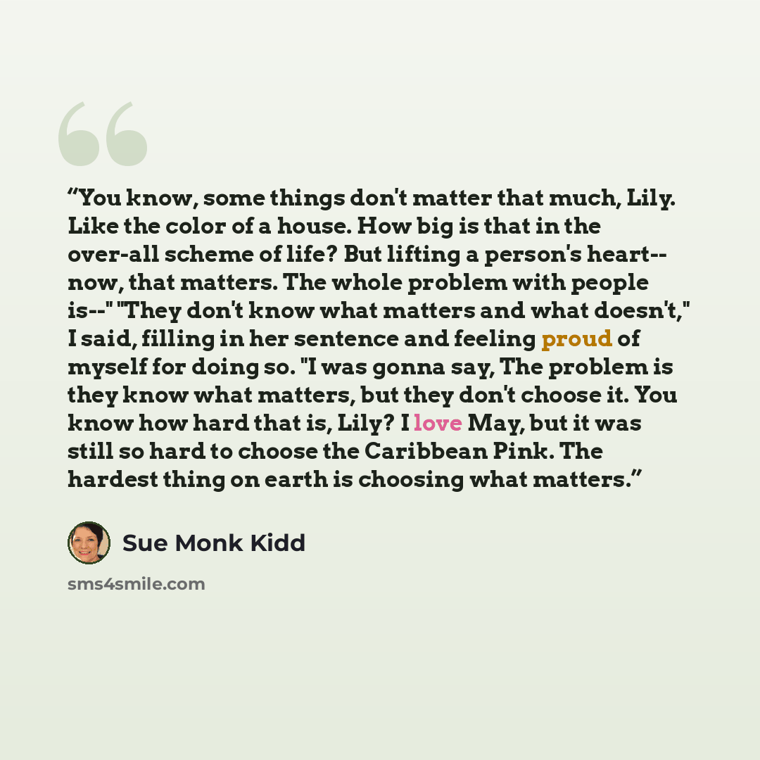 “You know, some things don't matter that much, Lily. Like the color of a house. How big is that in the over-all scheme of life? But lifting a person's heart-- now, that matters. The whole problem with people is--" "They don't know what matters and what doesn't," I said, filling in her sentence and…” quote by Sue Monk Kidd