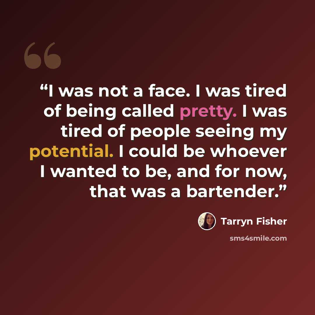 “I was not a face. I was tired of being called pretty. I was tired of people seeing my potential. I could be whoever I wanted to be, and for now, that was a bartender.” quote by Tarryn Fisher