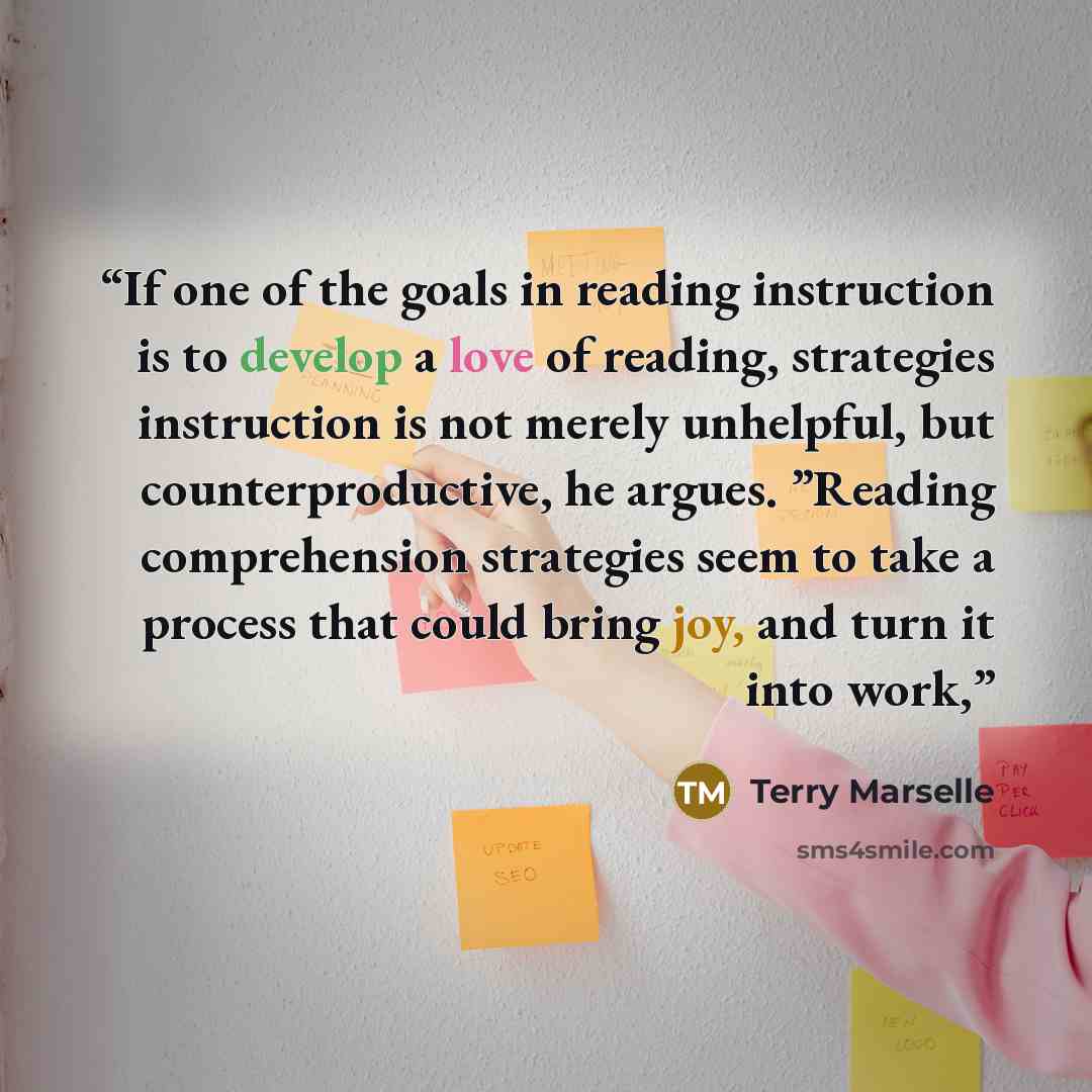 “If one of the goals in reading instruction is to develop a love of reading, strategies instruction is not merely unhelpful, but counterproductive, he argues. ”Reading comprehension strategies seem to take a process that could bring joy, and turn it into work,” quote by Terry Marselle
