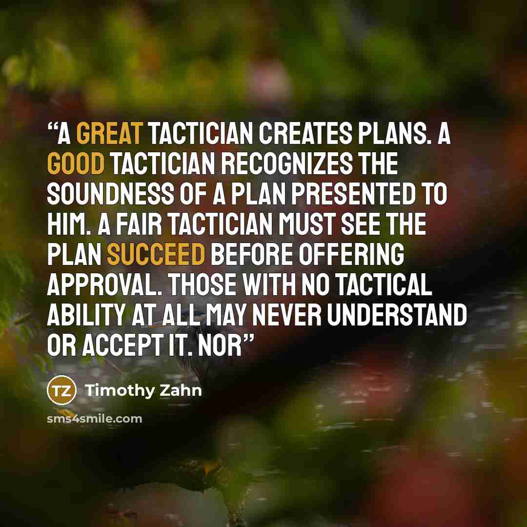 “A great tactician creates plans. A good tactician recognizes the soundness of a plan presented to him. A fair tactician must see the plan succeed before offering approval. Those with no tactical ability at all may never understand or accept it. Nor” quote by Timothy Zahn