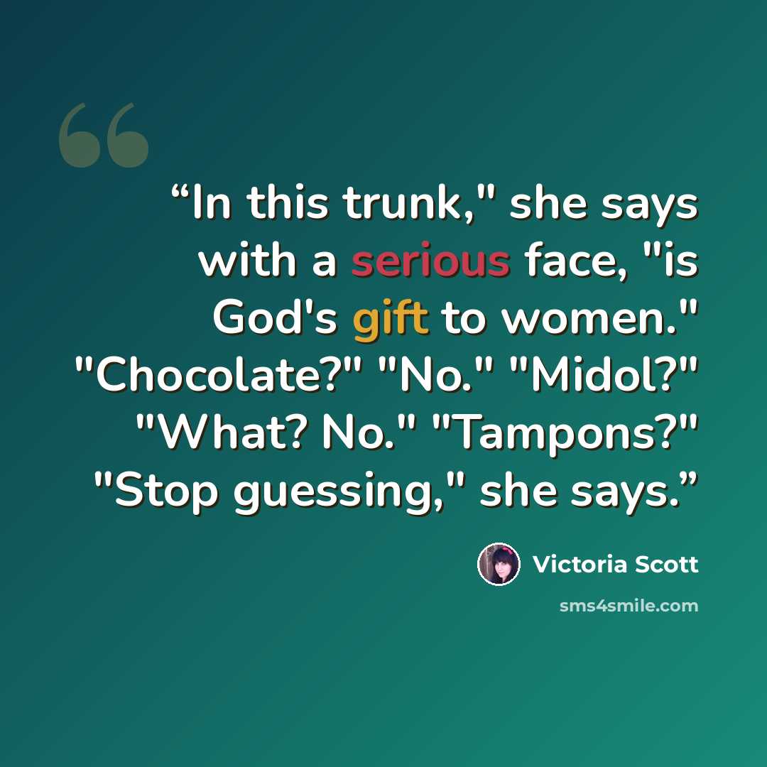 “In this trunk," she says with a serious face, "is God's gift to women." "Chocolate?" "No." "Midol?" "What? No." "Tampons?" "Stop guessing," she says.” quote by Victoria Scott