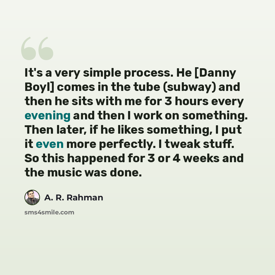 “It's a very simple process. He [Danny Boyl] comes in the tube (subway) and then he sits with me for 3 hours every evening and then I work on something. Then later, if he likes something, I put it even more perfectly. I tweak stuff. So this happened for 3 or 4 weeks and the music was done.” quote by A. R. Rahman