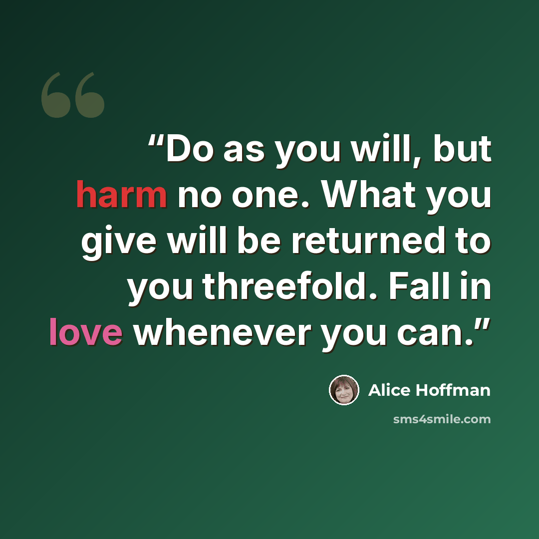 “Do as you will, but harm no one. What you give will be returned to you threefold. Fall in love whenever you can.” quote by Alice Hoffman