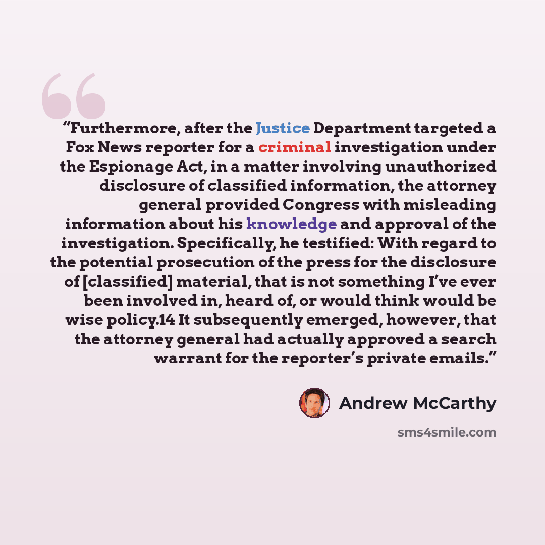 “Furthermore, after the Justice Department targeted a Fox News reporter for a criminal investigation under the Espionage Act, in a matter involving unauthorized disclosure of classified information, the attorney general provided Congress with misleading information about his knowledge and approval…” quote by Andrew McCarthy