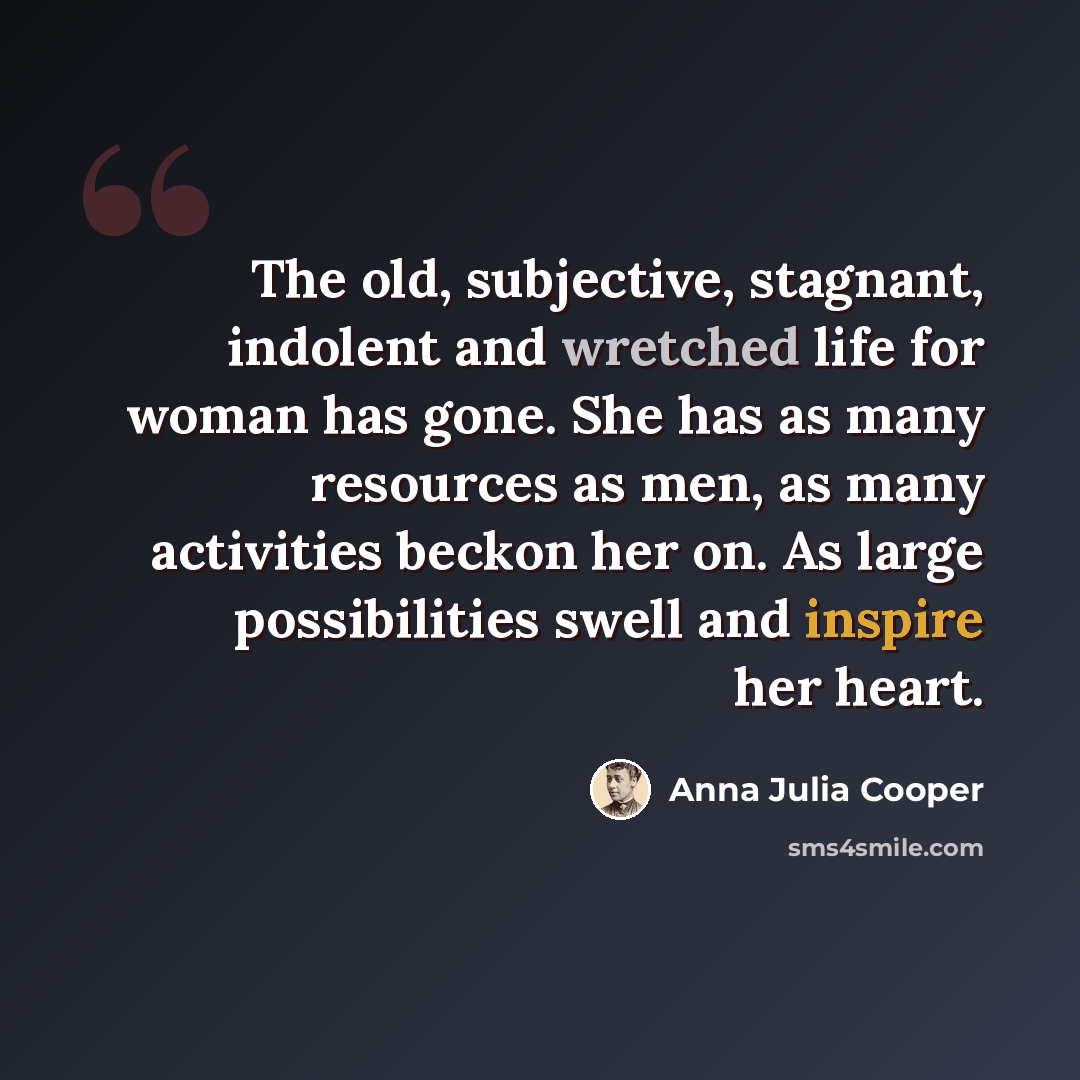 “The old, subjective, stagnant, indolent and wretched life for woman has gone. She has as many resources as men, as many activities beckon her on. As large possibilities swell and inspire her heart.” quote by Anna Julia Cooper
