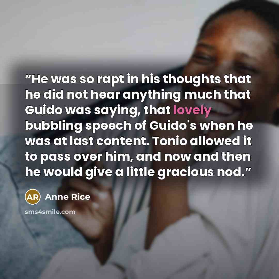 “He was so rapt in his thoughts that he did not hear anything much that Guido was saying, that lovely bubbling speech of Guido's when he was at last content. Tonio allowed it to pass over him, and now and then he would give a little gracious nod.” quote by Anne Rice