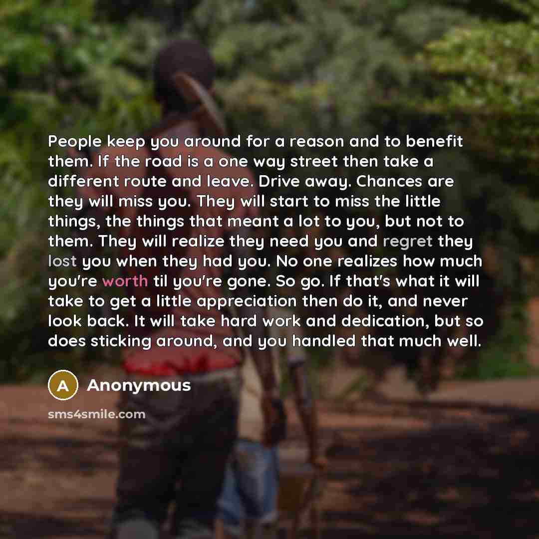 “People keep you around for a reason and to benefit them. If the road is a one way street then take a different route and leave. Drive away. Chances are they will miss you. They will start to miss the little things, the things that meant a lot to you, but not to them. They will realize they need…” quote by Anonymous