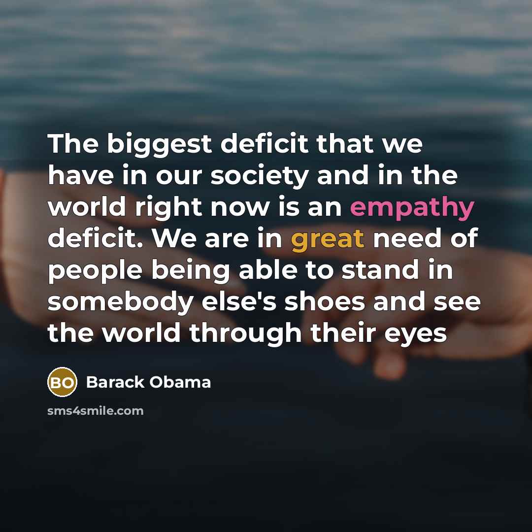 “The biggest deficit that we have in our society and in the world right now is an empathy deficit. We are in great need of people being able to stand in somebody else's shoes and see the world through their eyes” quote by Barack Obama