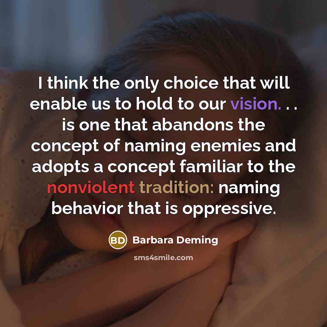 “I think the only choice that will enable us to hold to our vision. . . is one that abandons the concept of naming enemies and adopts a concept familiar to the nonviolent tradition: naming behavior that is oppressive.” quote by Barbara Deming