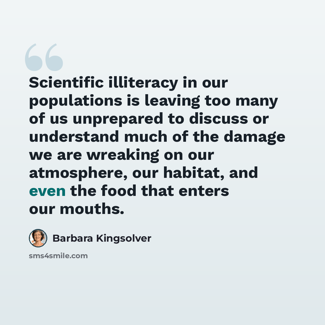 “Scientific illiteracy in our populations is leaving too many of us unprepared to discuss or understand much of the damage we are wreaking on our atmosphere, our habitat, and even the food that enters our mouths.” quote by Barbara Kingsolver