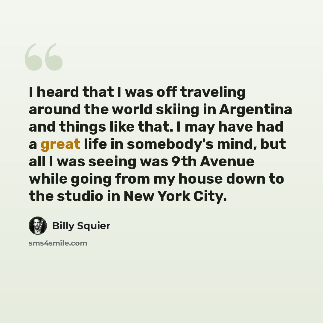 “I heard that I was off traveling around the world skiing in Argentina and things like that. I may have had a great life in somebody's mind, but all I was seeing was 9th Avenue while going from my house down to the studio in New York City.” quote by Billy Squier