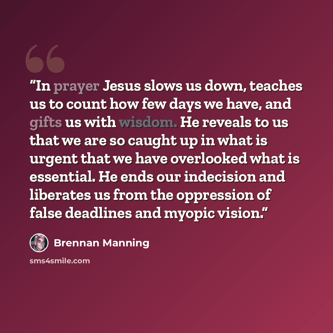 “In prayer Jesus slows us down, teaches us to count how few days we have, and gifts us with wisdom. He reveals to us that we are so caught up in what is urgent that we have overlooked what is essential. He ends our indecision and liberates us from the oppression of false deadlines and myopic vision.” quote by Brennan Manning