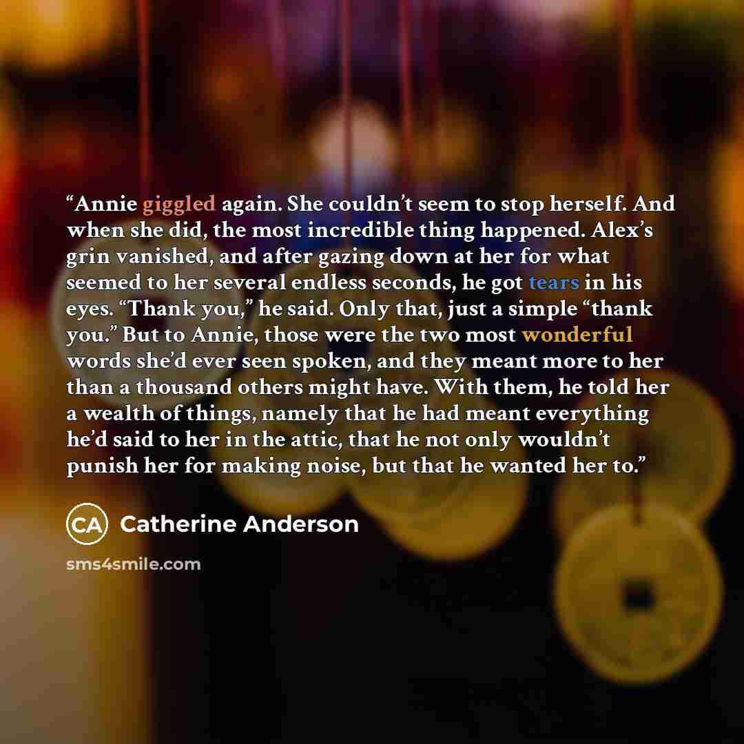 “Annie giggled again. She couldn’t seem to stop herself. And when she did, the most incredible thing happened. Alex’s grin vanished, and after gazing down at her for what seemed to her several endless seconds, he got tears in his eyes. “Thank you,” he said. Only that, just a simple “thank you.” But…” quote by Catherine Anderson