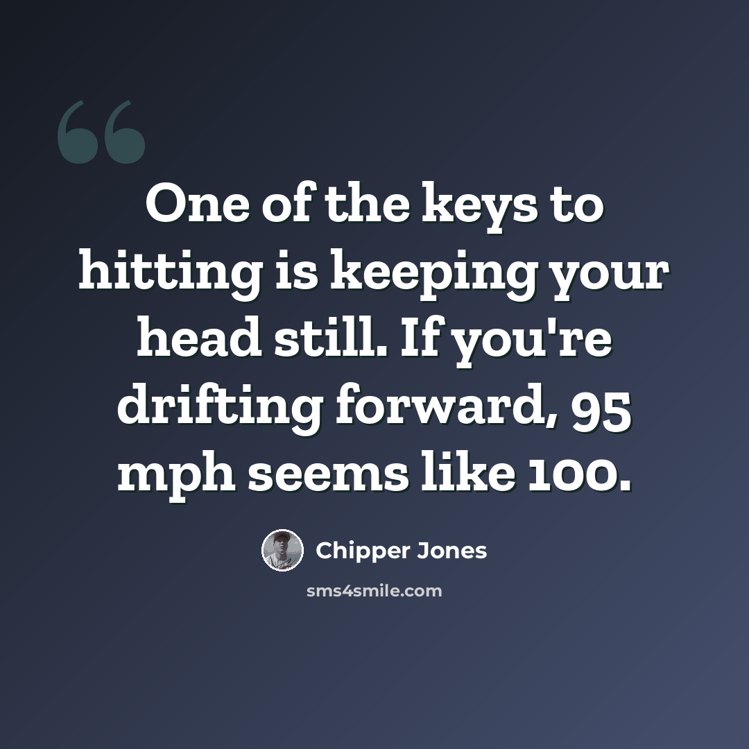 “One of the keys to hitting is keeping your head still. If you're drifting forward, 95 mph seems like 100.” quote by Chipper Jones