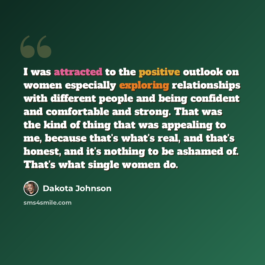 “I was attracted to the positive outlook on women especially exploring relationships with different people and being confident and comfortable and strong. That was the kind of thing that was appealing to me, because that's what's real, and that's honest, and it's nothing to be ashamed of. That's…” quote by Dakota Johnson