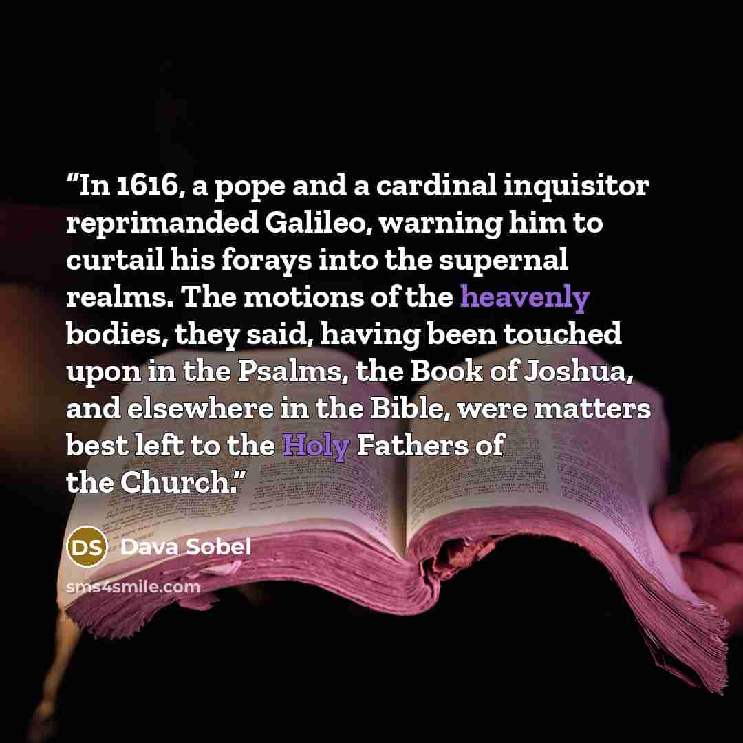 “In 1616, a pope and a cardinal inquisitor reprimanded Galileo, warning him to curtail his forays into the supernal realms. The motions of the heavenly bodies, they said, having been touched upon in the Psalms, the Book of Joshua, and elsewhere in the Bible, were matters best left to the Holy…” quote by Dava Sobel