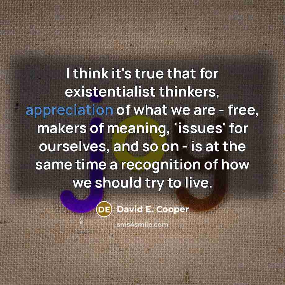 “I think it's true that for existentialist thinkers, appreciation of what we are - free, makers of meaning, 'issues' for ourselves, and so on - is at the same time a recognition of how we should try to live.” quote by David E. Cooper