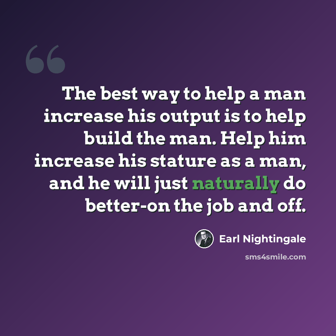 “The best way to help a man increase his output is to help build the man. Help him increase his stature as a man, and he will just naturally do better-on the job and off.” quote by Earl Nightingale