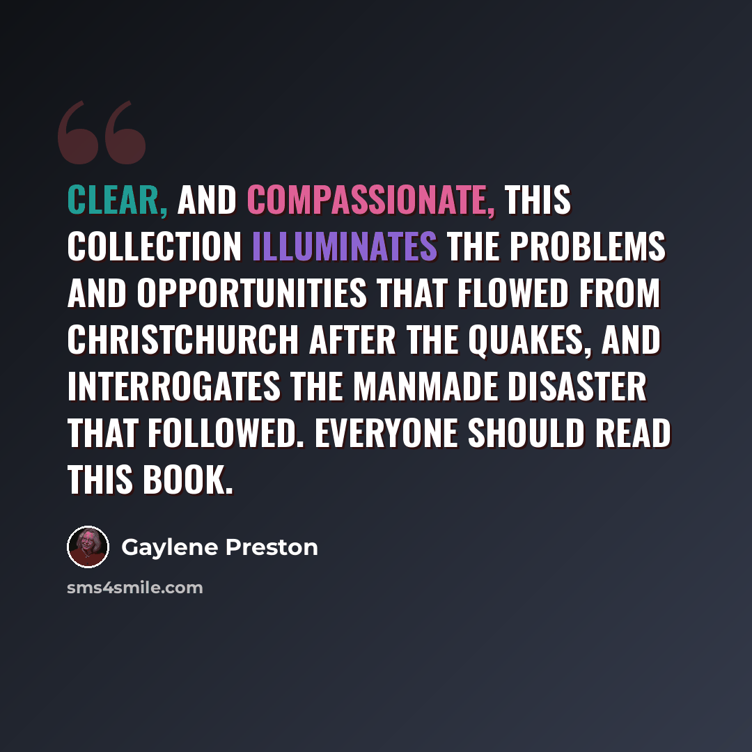 “Clear, and compassionate, this collection illuminates the problems and opportunities that flowed from Christchurch after the quakes, and interrogates the manmade disaster that followed. Everyone should read this book.” quote by Gaylene Preston