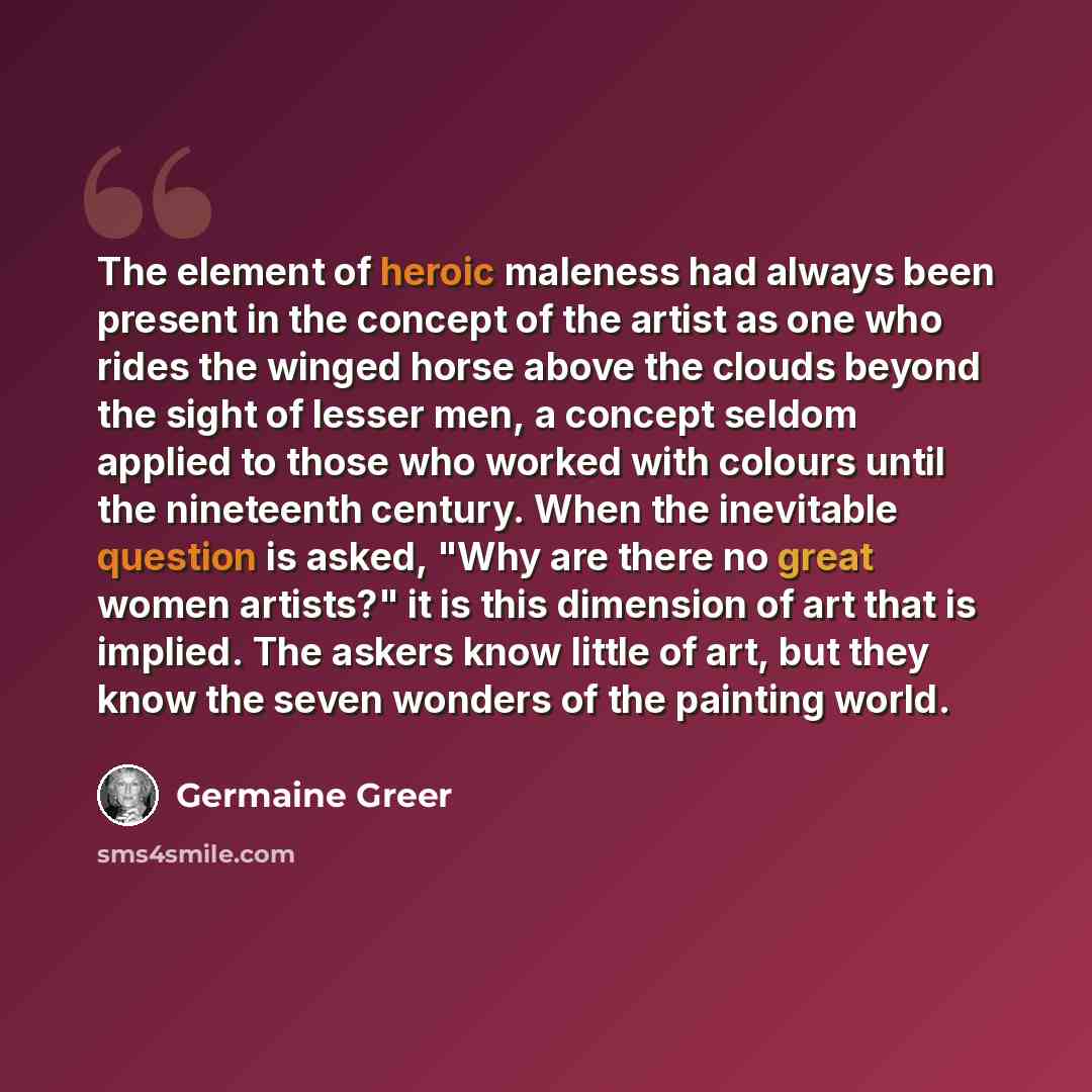 “The element of heroic maleness had always been present in the concept of the artist as one who rides the winged horse above the clouds beyond the sight of lesser men, a concept seldom applied to those who worked with colours until the nineteenth century. When the inevitable question is asked, "Why…” quote by Germaine Greer