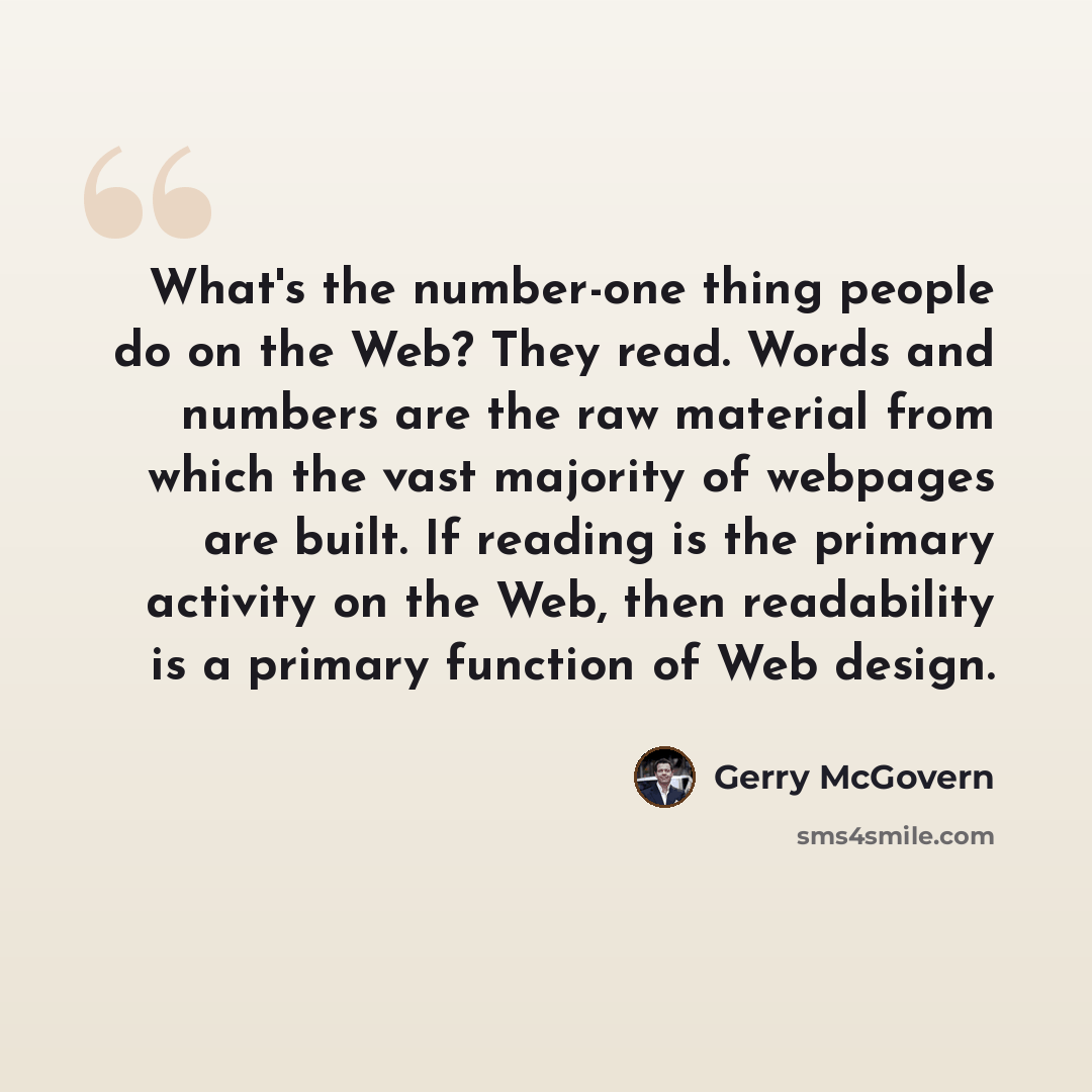 “What's the number-one thing people do on the Web? They read. Words and numbers are the raw material from which the vast majority of webpages are built. If reading is the primary activity on the Web, then readability is a primary function of Web design.” quote by Gerry McGovern