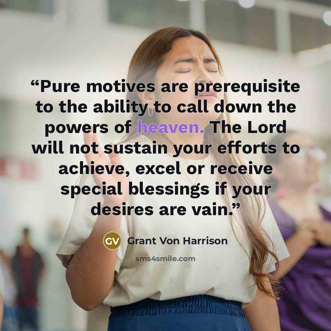 “Pure motives are prerequisite to the ability to call down the powers of heaven. The Lord will not sustain your efforts to achieve, excel or receive special blessings if your desires are vain.” quote by Grant Von Harrison