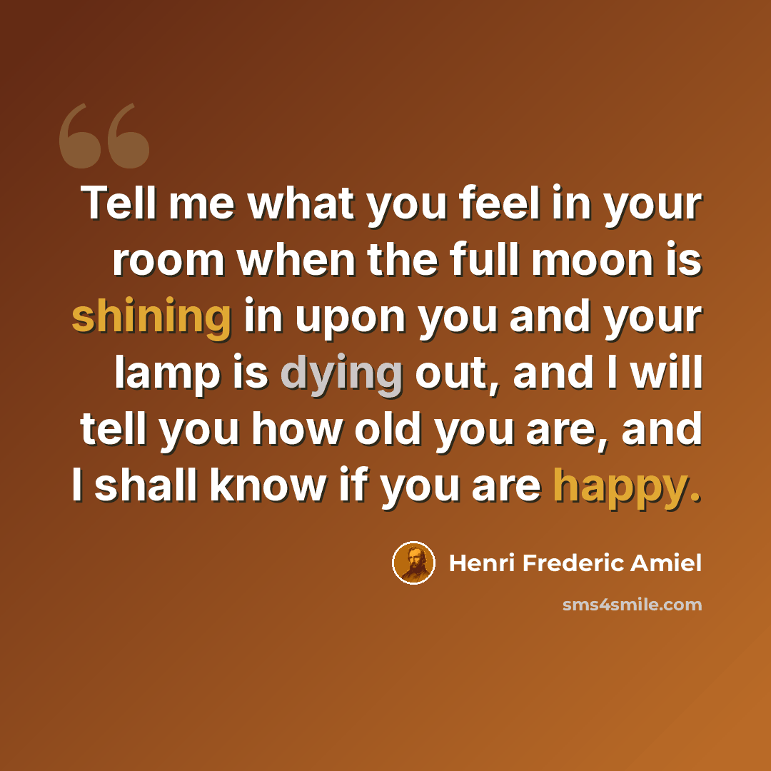 “Tell me what you feel in your room when the full moon is shining in upon you and your lamp is dying out, and I will tell you how old you are, and I shall know if you are happy.” quote by Henri Frederic Amiel