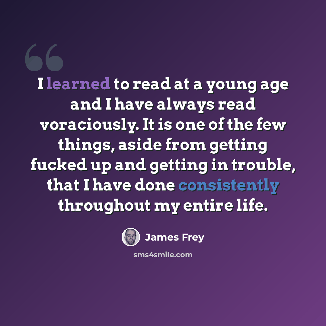 “I learned to read at a young age and I have always read voraciously. It is one of the few things, aside from getting fucked up and getting in trouble, that I have done consistently throughout my entire life.” quote by James Frey