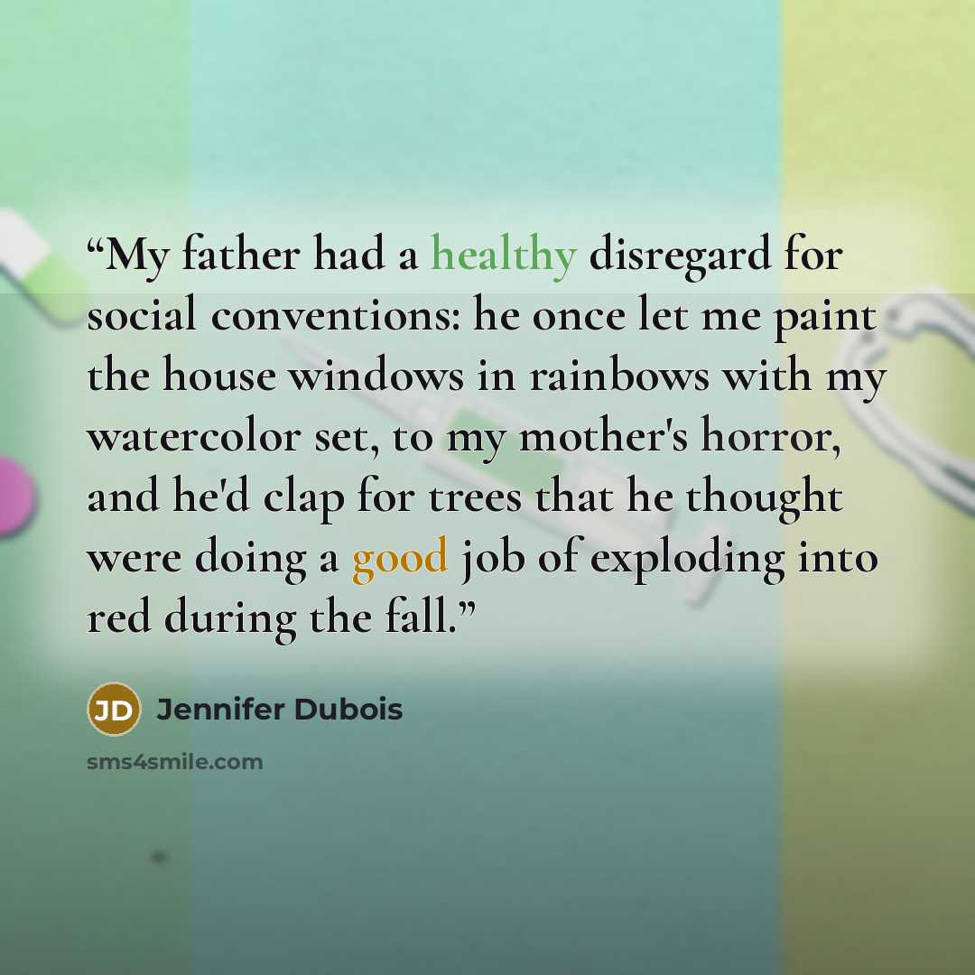 “My father had a healthy disregard for social conventions: he once let me paint the house windows in rainbows with my watercolor set, to my mother's horror, and he'd clap for trees that he thought were doing a good job of exploding into red during the fall.” quote by Jennifer Dubois
