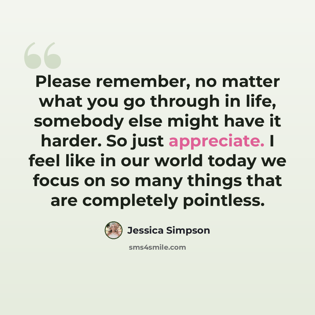 “Please remember, no matter what you go through in life, somebody else might have it harder. So just appreciate. I feel like in our world today we focus on so many things that are completely pointless.” quote by Jessica Simpson
