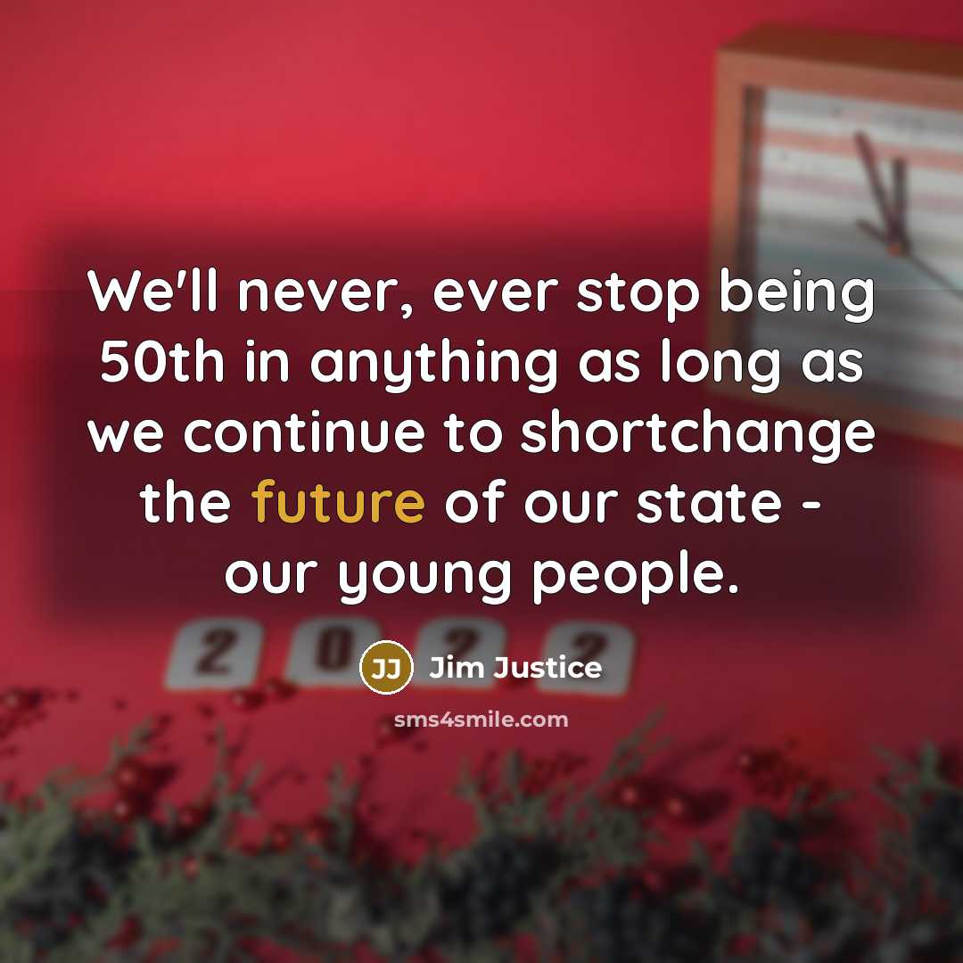“We'll never, ever stop being 50th in anything as long as we continue to shortchange the future of our state - our young people.” quote by Jim Justice