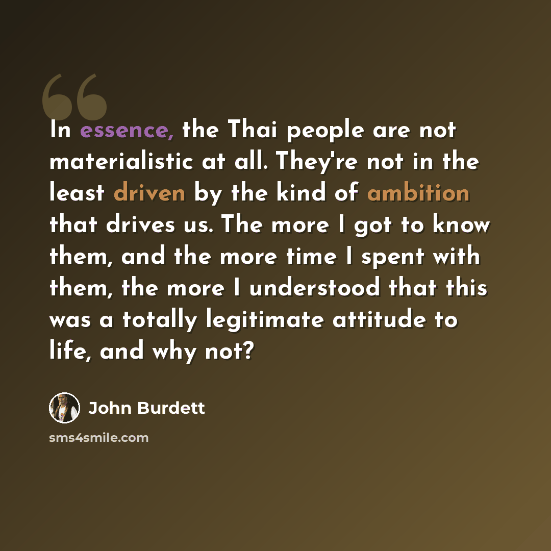 “In essence, the Thai people are not materialistic at all. They're not in the least driven by the kind of ambition that drives us. The more I got to know them, and the more time I spent with them, the more I understood that this was a totally legitimate attitude to life, and why not?” quote by John Burdett