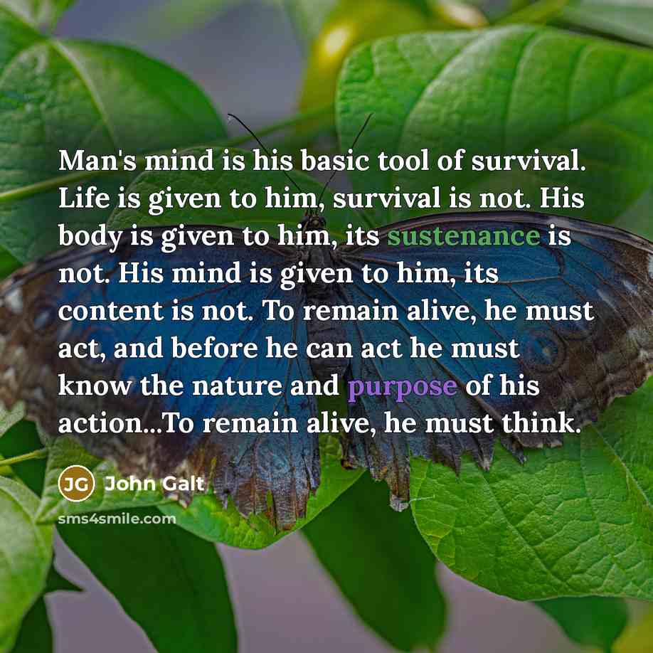 “Man's mind is his basic tool of survival. Life is given to him, survival is not. His body is given to him, its sustenance is not. His mind is given to him, its content is not. To remain alive, he must act, and before he can act he must know the nature and purpose of his action...To remain alive…” quote by John Galt