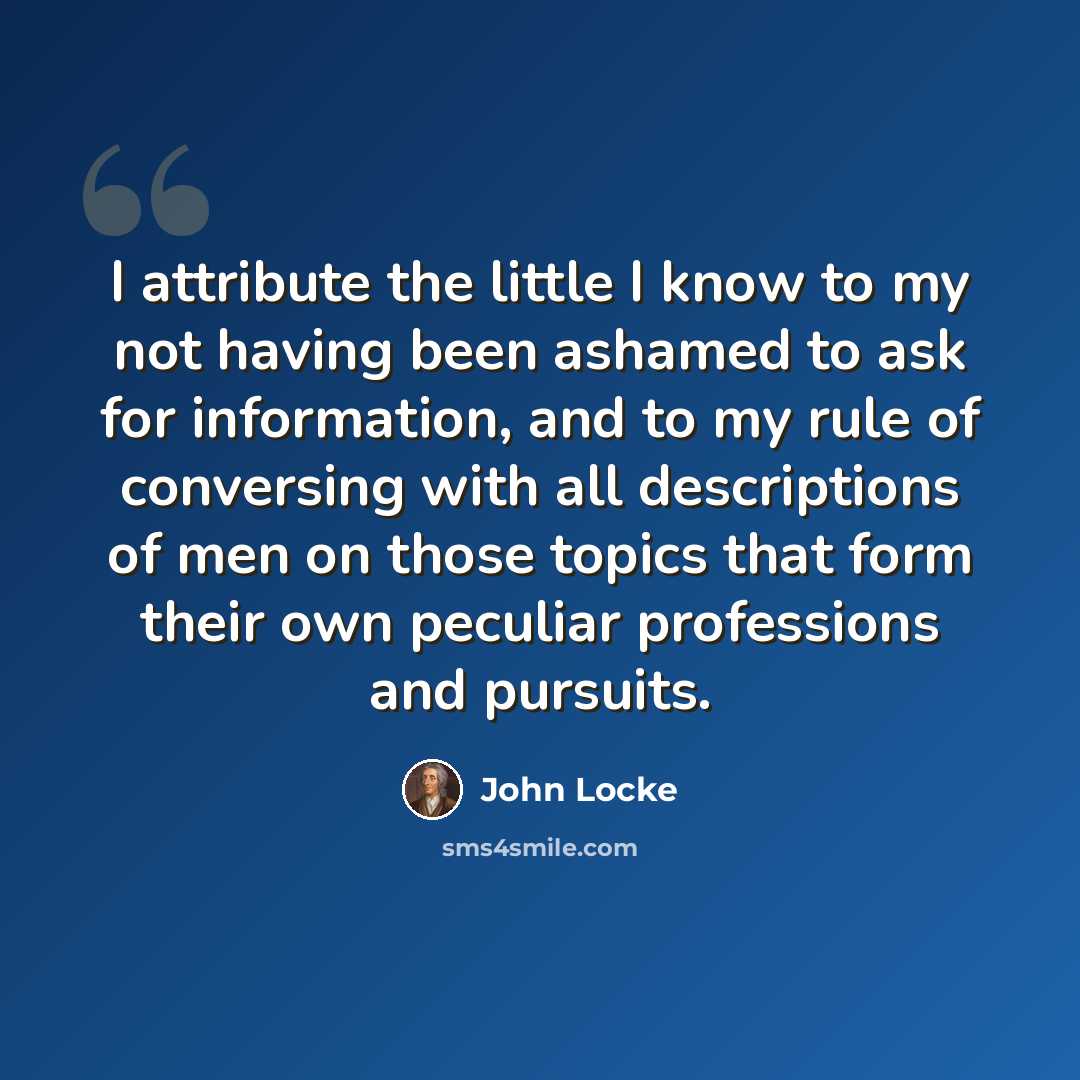 “I attribute the little I know to my not having been ashamed to ask for information, and to my rule of conversing with all descriptions of men on those topics that form their own peculiar professions and pursuits.” quote by John Locke