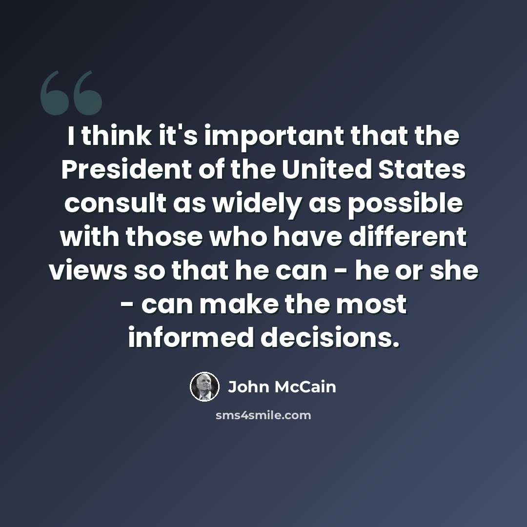 “I think it's important that the President of the United States consult as widely as possible with those who have different views so that he can - he or she - can make the most informed decisions.” quote by John McCain