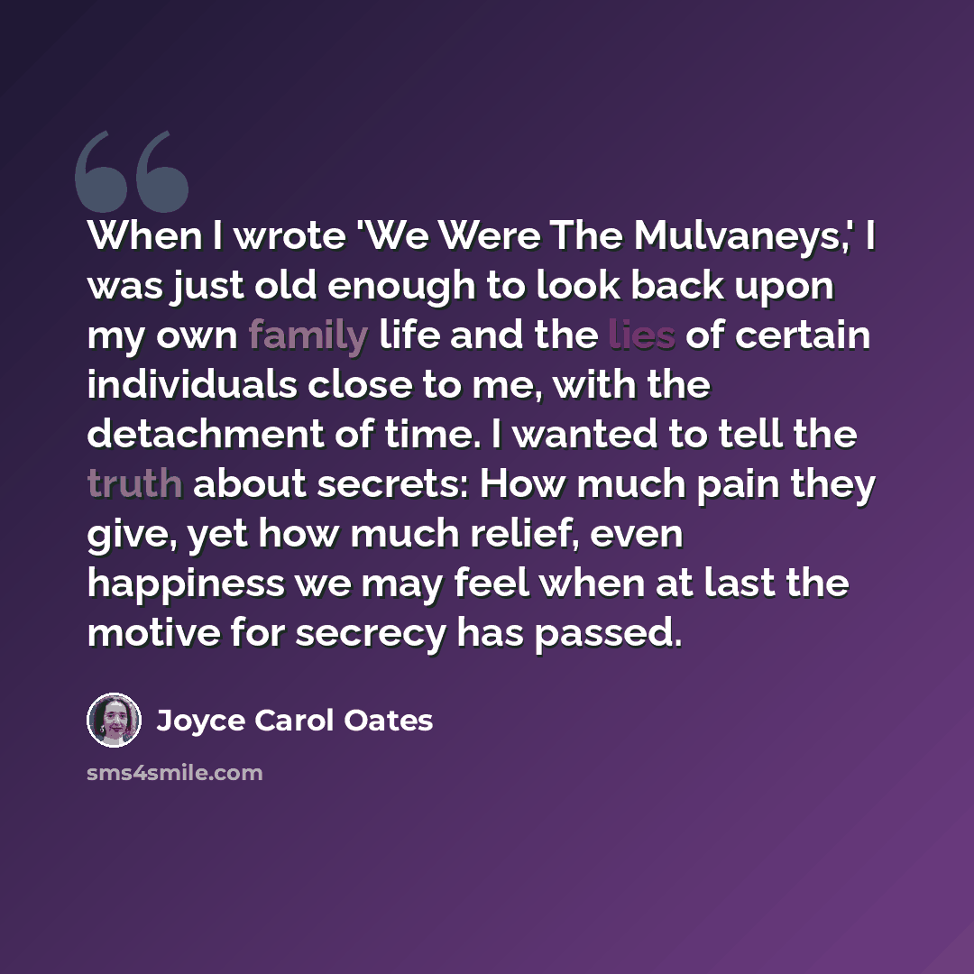 “When I wrote 'We Were The Mulvaneys,' I was just old enough to look back upon my own family life and the lies of certain individuals close to me, with the detachment of time. I wanted to tell the truth about secrets: How much pain they give, yet how much relief, even happiness we may feel when at…” quote by Joyce Carol Oates