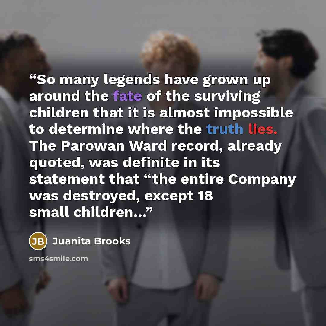 “So many legends have grown up around the fate of the surviving children that it is almost impossible to determine where the truth lies. The Parowan Ward record, already quoted, was definite in its statement that “the entire Company was destroyed, except 18 small children…” quote by Juanita Brooks