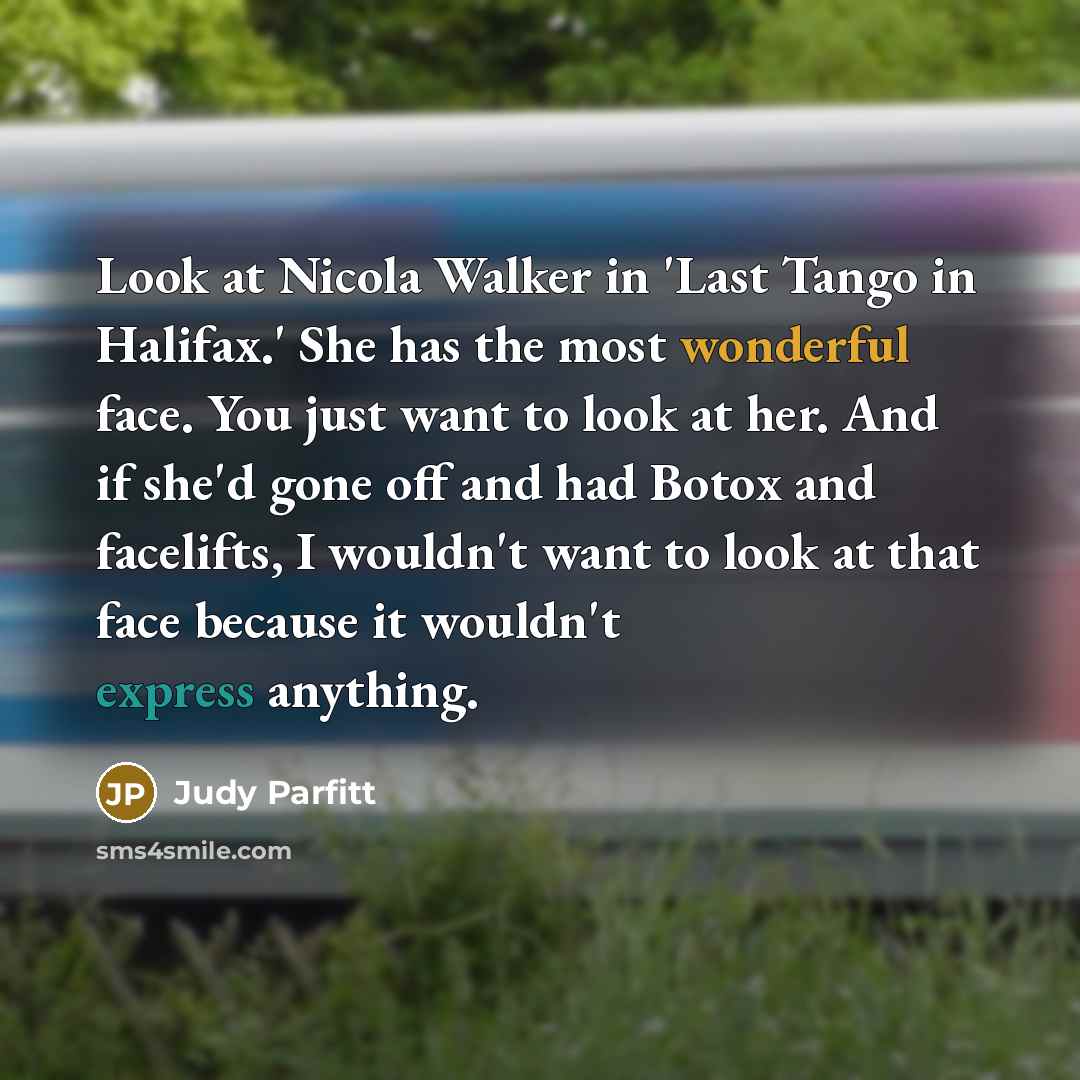 “Look at Nicola Walker in 'Last Tango in Halifax.' She has the most wonderful face. You just want to look at her. And if she'd gone off and had Botox and facelifts, I wouldn't want to look at that face because it wouldn't express anything.” quote by Judy Parfitt