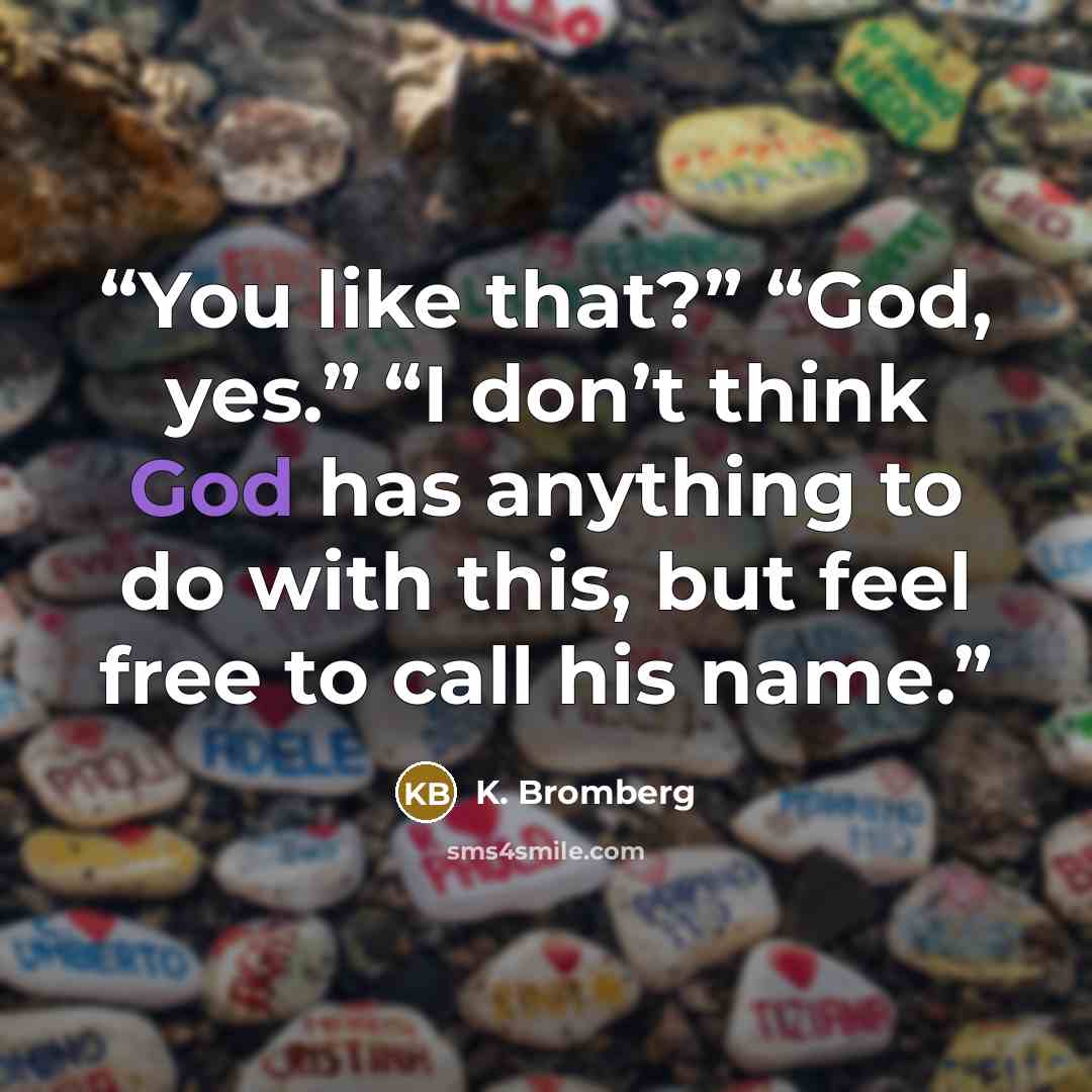 “You like that?” “God, yes.” “I don’t think God has anything to do with this, but feel free to call his name.” quote by K. Bromberg