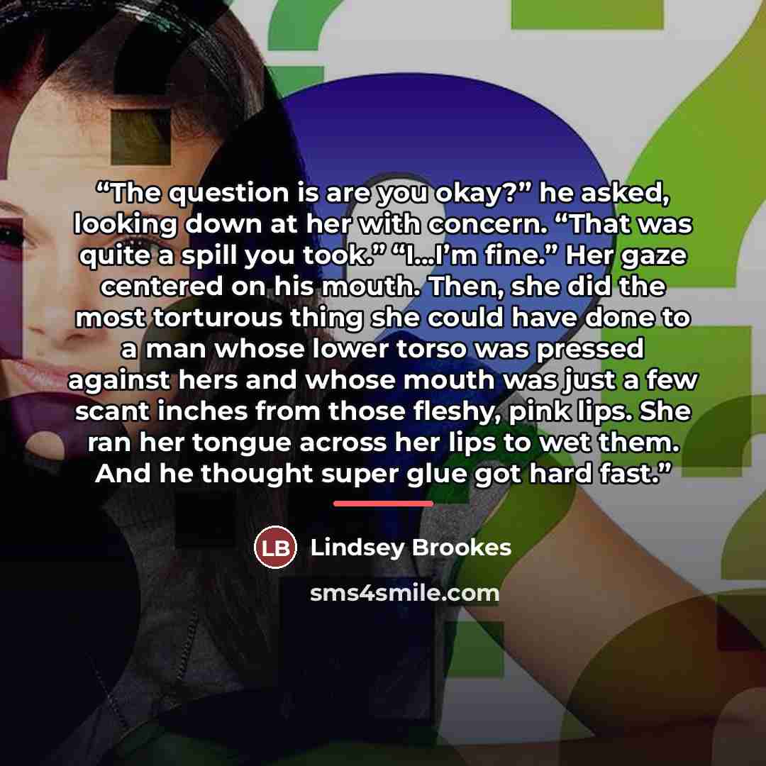 “The question is are you okay?” he asked, looking down at her with concern. “That was quite a spill you took.” “I...I’m fine.” Her gaze centered on his mouth. Then, she did the most torturous thing she could have done to a man whose lower torso was pressed against hers and whose mouth was just a…” quote by Lindsey Brookes