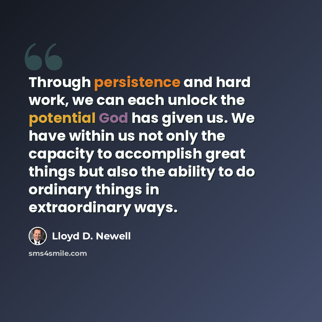 “Through persistence and hard work, we can each unlock the potential God has given us. We have within us not only the capacity to accomplish great things but also the ability to do ordinary things in extraordinary ways.” quote by Lloyd D. Newell